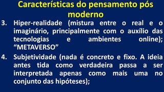Características do pensamento pós
moderno
3. Hiper-realidade (mistura entre o real e o
imaginário, principalmente com o auxílio das
tecnologias e ambientes online);
“METAVERSO”
4. Subjetividade (nada é concreto e fixo. A ideia
antes tida como verdadeira passa a ser
interpretada apenas como mais uma no
conjunto das hipóteses);
 