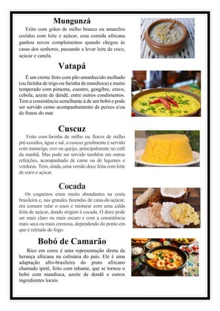Mungunzá
Feito com grãos de milho branco ou amarelos
cozidos com leite e açúcar, essa comida africana
ganhou novos complementos quando chegou às
casas dos senhores, passando a levar leite de coco,
açúcar e canela.
Vatapá
É um creme feito com pão amanhecido molhado
(ou farinha de trigo ou farinha de mandioca) e muito
temperado com pimenta, coentro, gengibre, cravo,
cebola, azeite de dendê, entre outros condimentos.
Tem a consistência semelhante à de um bobó e pode
ser servido como acompanhamento de peixes e/ou
de frutos do mar.
Cuscuz
Feito com farinha de milho ou flocos de milho
pré-cozidos, água e sal, o cuscuz geralmente é servido
com manteiga, ovo ou queijo, principalmente no café
da manhã. Mas pode ser servido também em outras
refeições, acompanhado de carne ou de legumes e
verduras. Tem, ainda, uma versão doce feita com leite
de coco e açúcar.
Cocada
Os coqueiros eram muito abundantes na costa
brasileira e, nas grandes fazendas de cana-de-açúcar,
era comum ralar o coco e misturar com uma calda
feita de açúcar, dando origem à cocada. O doce pode
ser mais claro ou mais escuro e com a consistência
mais seca ou mais cremosa, dependendo do ponto em
que é retirado do fogo.
Bobó de Camarão
Rico em cores é uma representação direta da
herança africana na culinária do país. Ele é uma
adaptação afro-brasileira do prato africano
chamado ipetê, feito com inhame, que se tornou o
bobó com mandioca, azeite de dendê e outros
ingredientes locais
 