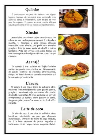 Quibebe
É basicamente um purê de abóbora (em alguns
lugares chamada de jerimum), mas temperado com
azeite de dendê e condimentos, além de leite de coco
para dar o ponto. É comum ver essa comida africana
servida com carne de sol ou outros acompanhamentos.
Xinxim
Amendoim, castanha de caju e camarão seco são
a base de um molho pastoso no qual é refogada a
galinha. O resultado é essa comida africana
conhecida como xinxim, que pode levar também
gengibre, leite de coco, azeite de dendê e outros
temperos. Pode ser servido com arroz branco ou
com outros pratos de origem africana, como vatapá
e caruru.
Acarajé
O acarajé é um bolinho de feijão-fradinho
moído, temperado com cebola e sal, frito no azeite
de dendê. Símbolo da culinária afro-brasileira,
chegou ao Brasil durante o período escravizado e é
herança dos povos iorubás.
Caruru
O caruru é um prato típico da culinária afro-
brasileira feito principalmente com quiabo, cebola,
gengibre, castanha de caju, amendoim, alho, azeite
de dendê e camarões. O prato costuma ser servido
acompanhado de acarajé, abará, pedaços de carne,
frango ou peixe, camarões secos, azeite de dendê e
pimenta.
Leite de coco
O leite de coco é um pilar da culinária afro-
brasileira, introduzido no país por africanos
escravizados. Extraído da polpa do coco maduro,
ele é a base cremosa de pratos sagrados e
tradicionais como vatapá, caruru, moqueca e bobó.
 