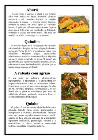 Abará
Assim como o acarajé, o abará é um bolinho
feito com massa de feijão fradinho, diversos
temperos e até camarões inteiros ou moídos
misturados à massa. E, embora menos famoso,
também se tornou um prato típico da culinária
baiana. A principal diferença entre os dois é que o
abará não é frito, mas sim envolvido em folhas de
bananeira e cozido em banho-maria. Ele pode ser
servido recheado com vatapá ou com caruru.
Quindim
É um dos doces mais tradicionais da culinária
afro-brasileira. Surgiu a partir da adaptação do doce
português “brisa-do-lis”, originalmente feito com
amêndoas. Mulheres negras escravizadas
substituíram a amêndoa pelo coco e deram à iguaria
um novo nome, inspirado no termo “kindim”, do
quimbundo, que significa dengo ou encanto. Assim,
criaram uma nova receita chamada quindim, que se
tornou muito popular no Brasil.
A rabada com agrião
É um prato da culinária afro-brasileira,
representando a resistência e a criatividade no
reaproveitamento de cortes de carne menos nobres.
Embora sua origem técnica remeta às sopas de rabo
de boi europeias (inglesas e portuguesas), foi no
Brasil que o prato se transformou por meio da
influência africana, ganhando temperos fortes e
acompanhamentos tradicionais
Quiabo
O quiabo é um importante símbolo da herança
africana, trazido pelos povos escravizados e
incorporado à culinária afro-brasileira. Presente
tanto em pratos sagrados, como caruru e amalá,
quanto no dia a dia, ele vai além da alimentação:
representa resistência, preservação cultural e a
continuidade de saberes ancestrais, conectando
história, identidade e memória coletivo.
 