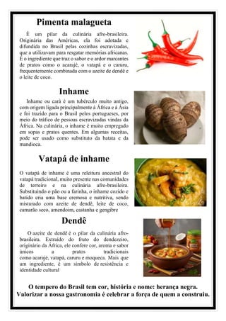 Pimenta malagueta
É um pilar da culinária afro-brasileira.
Originária das Américas, ela foi adotada e
difundida no Brasil pelas cozinhas escravizadas,
que a utilizavam para resgatar memórias africanas.
É o ingrediente que traz o sabor e o ardor marcantes
de pratos como o acarajé, o vatapá e o caruru,
frequentemente combinada com o azeite de dendê e
o leite de coco.
Inhame
Inhame ou cará é um tubérculo muito antigo,
com origem ligada principalmente à África e à Ásia
e foi trazido para o Brasil pelos portugueses, por
meio do tráfico de pessoas escravizadas vindas da
África. Na culinária, o inhame é muito empregado
em sopas e pratos quentes. Em algumas receitas,
pode ser usado como substituto da batata e da
mandioca.
Vatapá de inhame
O vatapá de inhame é uma releitura ancestral do
vatapá tradicional, muito presente nas comunidades
de terreiro e na culinária afro-brasileira.
Substituindo o pão ou a farinha, o inhame cozido e
batido cria uma base cremosa e nutritiva, sendo
misturado com azeite de dendê, leite de coco,
camarão seco, amendoim, castanha e gengibre
Dendê
O azeite de dendê é o pilar da culinária afro-
brasileira. Extraído do fruto do dendezeiro,
originário da África, ele confere cor, aroma e sabor
únicos a pratos tradicionais
como acarajé, vatapá, caruru e moqueca. Mais que
um ingrediente, é um símbolo de resistência e
identidade cultural
O tempero do Brasil tem cor, história e nome: herança negra.
Valorizar a nossa gastronomia é celebrar a força de quem a construiu.
 