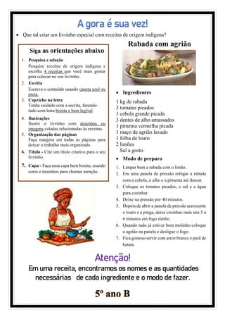 A gora é sua vez!
• Que tal criar um livrinho especial com receitas de origem indígena?
Atenção!
Em uma receita, encontramos os nomes e as quantidades
necessárias de cada ingrediente e o modo de fazer.
5º ano B
Siga as orientações abaixo
1. Pesquisa e seleção
Pesquise receitas de origem indígena e
escolha 4 receitas que você mais gostar
para colocar no seu livrinho.
2. Escrita
Escreva o conteúdo usando caneta azul ou
preta.
3. Capricho na letra
Tenha cuidado com a escrita, fazendo
tudo com letra bonita e bem legível.
4. Ilustrações
Ilustre o livrinho com desenhos ou
imagens coladas relacionadas às receitas.
5. Organização das páginas
Faça margens em todas as páginas para
deixar o trabalho mais organizado.
6. Título - Crie um título criativo para o seu
livrinho.
7. Capa - Faça uma capa bem bonita, usando
cores e desenhos para chamar atenção.
Rabada com agrião
• Ingredientes
1 kg de rabada
3 tomates picados
1 cebola grande picada
3 dentes de alho amassados
1 pimenta vermelha picada
1 maço de agrião lavado
1 folha de louro
2 limões
Sal a gosto
• Modo de preparo
1. Limpar bem a rabada com o limão.
2. Em uma panela de pressão refogar a rabada
com a cebola, o alho e a pimenta até dourar.
3. Coloque os tomates picados, o sal e a água
para cozinhar.
4. Deixe na pressão por 40 minutos.
5. Depois de abrir a panela de pressão acrescente
o louro e a pinga, deixe cozinhar mais uns 5 a
6 minutos em fogo médio.
6. Quando tudo já estiver bem molinho coloque
o agrião na panela e desligue o fogo.
7. Fica gostoso servir com arroz branco e purê de
batata.
 