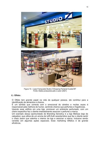 10
Figura 10 – Lojas Franquiada Studio Z Shopping Pantanal Cuiabá MT
Fonte: Dados produzidos pelo o autor (2021)
E) Olfato:
O Olfato tem grande papel na vida de qualquer pessoa, ele contribui para a
identificação de alimentos e cheiros.
É um sentido que conecta com o emocional do cérebro e muitas vezes é
responsável pela melhora de humor, sentindo cheiros que perfumes e fragrâncias.
Usando esse artificio em uma loja, promover um ambiente perfumado, com um
cheiro especifico faz o cliente imediatamente associar o perfume a marca.
Um exemplo dessa oportunidade de Branding Sensitivy é a loja Melissa (loja de
calçados), que utiliza de um aroma de tuffi-frutti característico que faz o cliente sentir
o cheio assim que adentra o interior da loja e associar a marca, inclusive sendo
vendido em algumas ações especiais. Esse marketing Olfativo é de grande
eficiência.
 