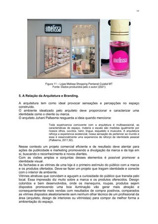 11
Figura 11 – Lojas Melissa Shopping Pantanal Cuiabá MT
Fonte: Dados produzidos pelo o autor (2021)
5. A Relação da Arquitetura e Branding.
A arquitetura tem como ideal provocar sensações e percepções no espaço
construído.
O ambiente idealizado pelo arquiteto deve proporcionar e caracterizar uma
identidade como o cliente ou marca.
O arquiteto Juhani Pallasma resguarda a ideia quando menciona:
Toda expericencia comovente com a arquitetura é multissessorial, as
caracteristicas de espaço, materia e escala são medidas igualmente por
nossos olhos, ouvidos, nariz, lingua, esqueleto e musculos. A arquitetura
reforça a experiencia existencial, nossa sensação de pertencer ao mundo e
essa é essencialmente uma experiencia de reforço da identidade pessoal
(Pallasma, 2011,92).
Nesse contexto um projeto comercial eficiente e de resultado deve atentar para
ações de publicidade e marketing promovendo a divulgação da marca e da loja em
si, buscando o reconhecimento e novos clientes.
Com as visões amplas e conjuntas desses elementos é possível promover a
identidade visual.
As fachadas e as vitrines de uma loja é o primeiro estímulo do público com a marca
e os produtos ofertados. Deve-se fazer um projeto que tragam identidade e conecte
com o interior de ambiente.
Vitrines atrativas que convidam e aguçam a curiosidade do público que transita pelo
local. Essa impressão diz muito sobre a marca e os produtos oferecidos. Design
coloridos e bem desenvolvidos, onde os manequins, roupas, produtos sejam
dispostos promovendo uma boa iluminação vão gerar mais atração e
consequentemente mais vendas com resultados de compra positivos, comparados
as vitrines dispostos aleatoriamente sem nenhum olhar técnico de um profissional da
área (arquiteto, design de interiores ou vitrinistas) para compor da melhor forma a
ambientação do espaço.
 