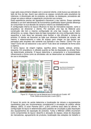 12
Logo após essa primeira relação com o possível cliente, onde busca sua atenção do
lado de fora da loja. Assim que adentra ao espaço construído pela arquitetura de
interiores, é direcionado até os produtos, as ofertas, os destaques, provadores até
chegar ao caixa e efetuar o pagamento concluindo sua compra.
Essa experiência precisa ser agradável e favorecer o seu retorno. Essas variantes
atrelada a um bom atendimento de funcionários qualificados fazem grande diferença
ao consumidor na sua decisão de compra e retorno ao estabelecimento.
A configuração interna do layout influencia no tipo de mercadoria exposto, como a
arquitetura vai direcionar o cliente. Por exemplo uma loja de Material para
construção não tem a mesma configuração de uma loja roupas, ou do setor
alimentício, ou varejo. Alguns tipos de lojas necessitam de uma configuração interna
especifica e tudo deve ser pensado para facilitar e não dificultar a compra do
produto. O cliente vai favorecer as lojas que oferecem facilidade de compra, até
mesmo o estacionamento e rotas de acesso para chegar na loja devem ser
pensados pelo arquiteto não somente sua fachada e seu interior. Como? Por que
rotas? Como ele vai estacionar o seu carro? Tudo deve ser analisado de forma clara
e objetiva.
O termo layout, de origem inglesa, significa plano, traçado, esboço, arranjo,
esquema. Em arquitetura, é utilizado quando se fala da disposição ou arranjo físico
de determinado ambiente. O layout determina o zoneamento e a funcionalidade,
influenciando a forma como as atividades vão se desenvolver ao estabelecer áreas
de uso e circulações.
Figura 12 – Projeto de Loja de Material para Construção em Cuiabá - MT
Fonte: Dados produzidos pelo o autor (2021)
O layout do ponto de venda determina a localização de móveis e equipamentos
necessários para seu funcionamento considerando a circulação do público afirma
(Blessa, 2003). O autor Parente (2011, p.301) confirma essa ideia ao afirmar: “A
configuração do layout é determinada pelos padrões de circulação e pela disposição
dos equipamentos de exposição de produtos. Turley e Milliman (2000) enumeram
como componentes do layout: desenho e alocação do espaço, áreas de disposição
de mercadorias, agrupamento de produtos, localização das estações de trabalho e
 