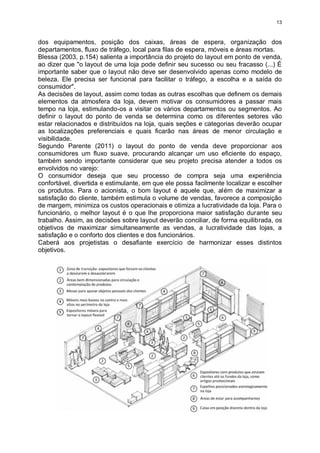 13
dos equipamentos, posição dos caixas, áreas de espera, organização dos
departamentos, fluxo de tráfego, local para filas de espera, móveis e áreas mortas.
Blessa (2003, p.154) salienta a importância do projeto do layout em ponto de venda,
ao dizer que "o layout de uma loja pode definir seu sucesso ou seu fracasso (...) É
importante saber que o layout não deve ser desenvolvido apenas como modelo de
beleza. Ele precisa ser funcional para facilitar o tráfego, a escolha e a saída do
consumidor".
As decisões de layout, assim como todas as outras escolhas que definem os demais
elementos da atmosfera da loja, devem motivar os consumidores a passar mais
tempo na loja, estimulando-os a visitar os vários departamentos ou segmentos. Ao
definir o layout do ponto de venda se determina como os diferentes setores vão
estar relacionados e distribuídos na loja, quais seções e categorias deverão ocupar
as localizações preferenciais e quais ficarão nas áreas de menor circulação e
visibilidade.
Segundo Parente (2011) o layout do ponto de venda deve proporcionar aos
consumidores um fluxo suave, procurando alcançar um uso eficiente do espaço,
também sendo importante considerar que seu projeto precisa atender a todos os
envolvidos no varejo:
O consumidor deseja que seu processo de compra seja uma experiência
confortável, divertida e estimulante, em que ele possa facilmente localizar e escolher
os produtos. Para o acionista, o bom layout é aquele que, além de maximizar a
satisfação do cliente, também estimula o volume de vendas, favorece a composição
de margem, minimiza os custos operacionais e otimiza a lucratividade da loja. Para o
funcionário, o melhor layout é o que lhe proporciona maior satisfação durante seu
trabalho. Assim, as decisões sobre layout deverão conciliar, de forma equilibrada, os
objetivos de maximizar simultaneamente as vendas, a lucratividade das lojas, a
satisfação e o conforto dos clientes e dos funcionários.
Caberá aos projetistas o desafiante exercício de harmonizar esses distintos
objetivos.
 