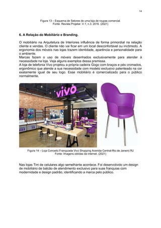 14
Figura 13 – Esquema de Setores de uma loja de roupas comercial.
Fonte: Revista Projetar. V.1, n.3. 2016. (2021)
6. A Relação do Mobiliário e Branding.
O mobiliário na Arquitetura de Interiores influência de forma primordial na relação
cliente e vendas. O cliente não vai ficar em um local desconfortável ou incômodo. A
ergonomia dos móveis nas lojas trazem identidade, aparência e personalidade para
o ambiente.
Marcas fazem o uso de móveis desenhados exclusivamente para atender à
necessidade na loja. Veja alguns exemplos dessa premissa.
A loja de telefonia Vivo projetou a própria cadeira Gogo com braços e pés cromados,
ergonômico que atende a sua necessidade com modelo exclusivo patenteado na cor
exatamente igual de seu logo. Esse mobiliário é comercializado para o público
normalmente.
Figura 14 – Loja Conceito Franquiada Vivo Shopping Avenida Central-Rio de Janeiro RJ
Fonte: Imagens obtidas da internet. (2021)
Nas lojas Tim de celulares algo semelhante acontece. Foi desenvolvido um design
de mobiliário de balcão de atendimento exclusivo para suas franquias com
modernidade e design padrão, identificando a marca pelo público.
 