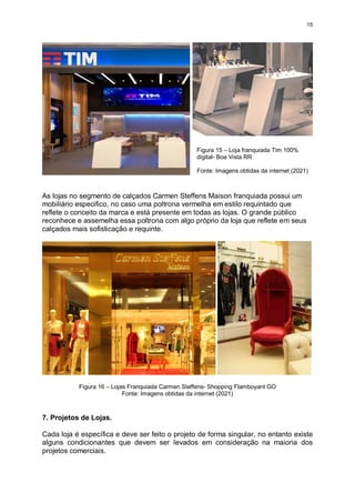 15
As lojas no segmento de calçados Carmen Steffens Maison franquiada possui um
mobiliário especifico, no caso uma poltrona vermelha em estilo requintado que
reflete o conceito da marca e está presente em todas as lojas. O grande público
reconhece e assemelha essa poltrona com algo próprio da loja que reflete em seus
calçados mais sofisticação e requinte.
Figura 16 – Lojas Franquiada Carmen Steffens- Shopping Flamboyant GO
Fonte: Imagens obtidas da internet (2021)
7. Projetos de Lojas.
Cada loja é específica e deve ser feito o projeto de forma singular, no entanto existe
alguns condicionantes que devem ser levados em consideração na maioria dos
projetos comerciais.
Figura 15 – Loja franquiada Tim 100%
digital- Boa Vista RR
Fonte: Imagens obtidas da internet (2021)
 