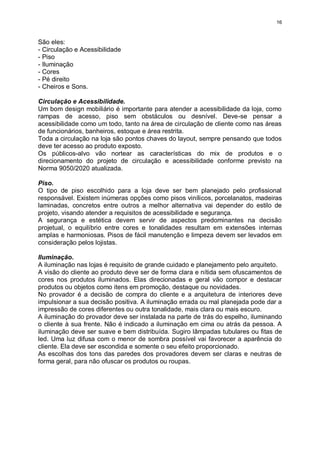16
São eles:
- Circulação e Acessibilidade
- Piso
- Iluminação
- Cores
- Pé direito
- Cheiros e Sons.
Circulação e Acessibilidade.
Um bom design mobiliário é importante para atender a acessibilidade da loja, como
rampas de acesso, piso sem obstáculos ou desnível. Deve-se pensar a
acessibilidade como um todo, tanto na área de circulação de cliente como nas áreas
de funcionários, banheiros, estoque e área restrita.
Toda a circulação na loja são pontos chaves do layout, sempre pensando que todos
deve ter acesso ao produto exposto.
Os públicos-alvo vão nortear as características do mix de produtos e o
direcionamento do projeto de circulação e acessibilidade conforme previsto na
Norma 9050/2020 atualizada.
Piso.
O tipo de piso escolhido para a loja deve ser bem planejado pelo profissional
responsável. Existem inúmeras opções como pisos vinílicos, porcelanatos, madeiras
laminadas, concretos entre outros a melhor alternativa vai depender do estilo de
projeto, visando atender a requisitos de acessibilidade e segurança.
A segurança e estética devem servir de aspectos predominantes na decisão
projetual, o equilíbrio entre cores e tonalidades resultam em extensões internas
amplas e harmoniosas. Pisos de fácil manutenção e limpeza devem ser levados em
consideração pelos lojistas.
Iluminação.
A iluminação nas lojas é requisito de grande cuidado e planejamento pelo arquiteto.
A visão do cliente ao produto deve ser de forma clara e nítida sem ofuscamentos de
cores nos produtos iluminados. Elas direcionadas e geral vão compor e destacar
produtos ou objetos como itens em promoção, destaque ou novidades.
No provador é a decisão de compra do cliente e a arquitetura de interiores deve
impulsionar a sua decisão positiva. A iluminação errada ou mal planejada pode dar a
impressão de cores diferentes ou outra tonalidade, mais clara ou mais escuro.
A iluminação do provador deve ser instalada na parte de trás do espelho, iluminando
o cliente à sua frente. Não é indicado a iluminação em cima ou atrás da pessoa. A
iluminação deve ser suave e bem distribuída. Sugiro lâmpadas tubulares ou fitas de
led. Uma luz difusa com o menor de sombra possível vai favorecer a aparência do
cliente. Ela deve ser escondida e somente o seu efeito proporcionado.
As escolhas dos tons das paredes dos provadores devem ser claras e neutras de
forma geral, para não ofuscar os produtos ou roupas.
 