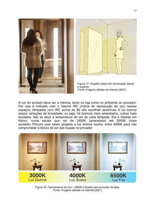 17
A cor do produto deve ser a mesma, tanto na loja como no ambiente do provador.
Por isso é indicado usar o mesmo IRC (índice de reprodução de cor) nesses
espaços, lâmpadas com IRC acima de 80 são escolhas assertivas. A luz branca
possui variações de tonalidade, ou seja, há brancos mais amarelados, outros mais
azulados. Isto se deve à temperatura de cor de cada lâmpada. Ela é medida em
Kelvin, numa escala que vai de 2400K (amarelada) até 5500K (mais
azulada). Procure usar esses projetos a luz branca neutra, entre 4000K para não
comprometer a leitura de cor das roupas no provador.
Figura 18 –Temperatura da Cor – 4000K indicado para provador de lojas.
Fonte: Imagens obtidas na internet (2021)
Figura 17 –Espelho ideal com ilumonação lateral
e superior.
Fonte: Imagens obtidas da internet (2021)
 