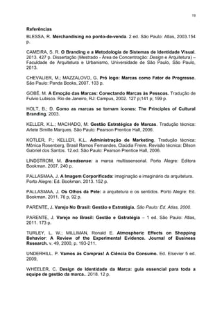 19
Referências
BLESSA, R. Merchandising no ponto-de-venda. 2 ed. São Paulo: Atlas, 2003.154
p.
CAMEIRA, S. R. O Branding e a Metodologia de Sistemas de Identidade Visual.
2013. 427 p. Dissertação (Mestrado - Área de Concentração: Design e Arquitetura) –
Faculdade de Arquitetura e Urbanismo, Universidade de São Paulo, São Paulo,
2013.
CHEVALIER, M.; MAZZALOVO, G. Pró logo: Marcas como Fator de Progresso.
São Paulo: Panda Books, 2007. 103 p.
GOBÉ, M. A Emoção das Marcas: Conectando Marcas às Pessoas. Tradução de
Fulvio Lubisco. Rio de Janeiro, RJ: Campus, 2002. 127 p;141 p; 199 p.
HOLT, B.; D. Como as marcas se tornam ícones: The Principles of Cultural
Branding. 2003.
KELLER, K.L.; MACHADO, M. Gestão Estratégica de Marcas. Tradução técnica:
Arlete Simille Marques. São Paulo: Pearson Prentice Hall, 2006.
KOTLER, P.; KELLER, K.L. Administração de Marketing. Tradução técnica:
Mônica Rosenberg, Brasil Ramos Fernandes, Claúdia Freire. Revisão técnica: Dilson
Gabriel dos Santos. 12.ed. São Paulo: Pearson Prentice Hall, 2006.
LINDSTROM, M. Brandsense: a marca multissensorial. Porto Alegre: Editora
Bookman. 2007. 240 p.
PALLASMAA, J. A Imagem Corporificada: imaginação e imaginário da arquitetura.
Porto Alegre: Ed. Bookman. 2013. 152 p.
PALLASMAA, J. Os Olhos da Pele: a arquitetura e os sentidos. Porto Alegre: Ed.
Bookman. 2011. 76 p, 92 p.
PARENTE, J. Varejo No Brasil: Gestão e Estratégia. São Paulo: Ed. Atlas, 2000.
PARENTE, J. Varejo no Brasil: Gestão e Gstratégia – 1 ed. São Paulo: Atlas,
2011. 173 p.
TURLEY, L. W.; MILLIMAN, Ronald E. Atmospheric Effects on Shopping
Behavior: A Review of the Experimental Evidence. Journal of Business
Research. v. 49, 2000, p. 193-211.
UNDERHILL. P. Vamos ás Compras! A Ciência Do Consumo. Ed. Elsevier 5 ed.
2009,
WHEELER, C. Design de Identidade da Marca: guia essencial para toda a
equipe de gestão da marca.. 2018. 12 p.
 