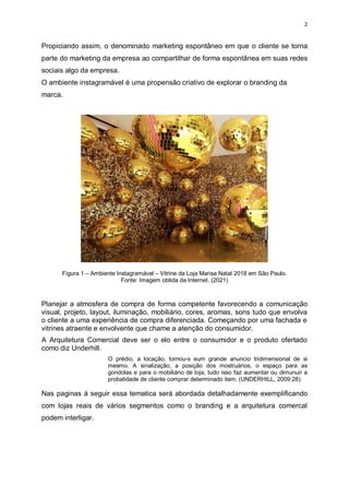 2
Propiciando assim, o denominado marketing espontâneo em que o cliente se torna
parte do marketing da empresa ao compartilhar de forma espontânea em suas redes
sociais algo da empresa.
O ambiente instagramável é uma propensão criativo de explorar o branding da
marca.
Figura 1 – Ambiente Instagramável – Vitrine da Loja Marisa Natal 2018 em São Paulo.
Fonte: Imagem obtida da Internet. (2021)
Planejar a atmosfera de compra de forma competente favorecendo a comunicação
visual, projeto, layout, iluminação, mobiliário, cores, aromas, sons tudo que envolva
o cliente a uma experiência de compra diferenciada. Começando por uma fachada e
vitrines atraente e envolvente que chame a atenção do consumidor.
A Arquitetura Comercial deve ser o elo entre o consumidor e o produto ofertado
como diz Underhill.
O prédio, a locação, tornou-s eum grande anuncio tridimensional de si
mesmo. A sinalização, a posição dos mostruários, o espaço para as
gondolas e para o mobiliário de loja, tudo isso faz aumentar ou dimunuir a
probalidade de cliente comprar determinado item. (UNDERHILL, 2009:28).
Nas paginas á seguir essa tematica será abordada detalhadamente exemplificando
com lojas reais de vários segmentos como o branding e a arquitetura comercal
podem interligar.
 