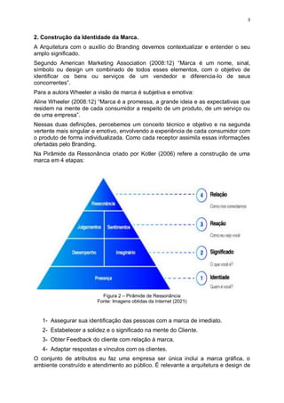 3
2. Construção da Identidade da Marca.
A Arquitetura com o auxílio do Branding devemos contextualizar e entender o seu
amplo significado.
Segundo American Marketing Association (2008:12) “Marca é um nome, sinal,
símbolo ou design um combinado de todos esses elementos, com o objetivo de
identificar os bens ou serviços de um vendedor e diferencia-lo de seus
concorrentes”.
Para a autora Wheeler a visão de marca é subjetiva e emotiva:
Aline Wheeler (2008:12) “Marca é a promessa, a grande ideia e as expectativas que
residem na mente de cada consumidor a respeito de um produto, de um serviço ou
de uma empresa”.
Nessas duas definições, percebemos um conceito técnico e objetivo e na segunda
vertente mais singular e emotivo, envolvendo a experiência de cada consumidor com
o produto de forma individualizada. Como cada receptor assimila essas informações
ofertadas pelo Branding.
Na Pirâmide da Ressonância criado por Kotler (2006) refere a construção de uma
marca em 4 etapas:
Figura 2 – Pirâmide de Ressonância
Fonte: Imagens obtidas da Internet (2021)
1- Assegurar sua identificação das pessoas com a marca de imediato.
2- Estabelecer a solidez e o significado na mente do Cliente.
3- Obter Feedback do cliente com relação á marca.
4- Adaptar respostas e vínculos com os clientes.
O conjunto de atributos eu faz uma empresa ser única inclui a marca gráfica, o
ambiente construído e atendimento ao público. É relevante a arquitetura e design de
 