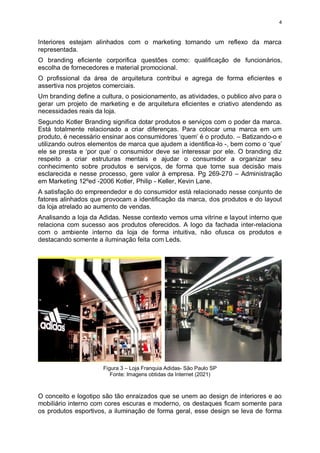 4
Interiores estejam alinhados com o marketing tornando um reflexo da marca
representada.
O branding eficiente corporifica questões como: qualificação de funcionários,
escolha de fornecedores e material promocional.
O profissional da área de arquitetura contribui e agrega de forma eficientes e
assertiva nos projetos comerciais.
Um branding define a cultura, o posicionamento, as atividades, o publico alvo para o
gerar um projeto de marketing e de arquitetura eficientes e criativo atendendo as
necessidades reais da loja.
Segundo Kotler Branding significa dotar produtos e serviços com o poder da marca.
Está totalmente relacionado a criar diferenças. Para colocar uma marca em um
produto, é necessário ensinar aos consumidores ‘quem’ é o produto. – Batizando-o e
utilizando outros elementos de marca que ajudem a identifica-lo -, bem como o ‘que’
ele se presta e ‘por que’ o consumidor deve se interessar por ele. O branding diz
respeito a criar estruturas mentais e ajudar o consumidor a organizar seu
conhecimento sobre produtos e serviços, de forma que torne sua decisão mais
esclarecida e nesse processo, gere valor à empresa. Pg 269-270 – Administração
em Marketing 12ºed -2006 Kotler, Philip - Keller, Kevin Lane.
A satisfação do empreendedor e do consumidor está relacionado nesse conjunto de
fatores alinhados que provocam a identificação da marca, dos produtos e do layout
da loja atrelado ao aumento de vendas.
Analisando a loja da Adidas. Nesse contexto vemos uma vitrine e layout interno que
relaciona com sucesso aos produtos oferecidos. A logo da fachada inter-relaciona
com o ambiente interno da loja de forma intuitiva, não ofusca os produtos e
destacando somente a iluminação feita com Leds.
Figura 3 – Loja Franquia Adidas- São Paulo SP
Fonte: Imagens obtidas da Internet (2021)
O conceito e logotipo são tão enraizados que se unem ao design de interiores e ao
mobiliário interno com cores escuras e moderno, os destaques ficam somente para
os produtos esportivos, a iluminação de forma geral, esse design se leva de forma
 