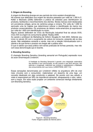 6
3. Origem do Branding.
A origem do Branding diverge em seu período de início existem divergências.
Há autores que defendem sua origem de séculos passados por volta de 1.300 A.C.
Keller e Machado (2006) defendem a prática de artesões para identificarem os
produtos, facilitando o reconhecimento dos clientes. Muitas marcas eram destacadas
em porcelanas antigas, jarros de cerâmica grega e romana. Por volta de 1.266 foi
aprovado uma lei inglesa que determinava colocar a identificação da marca nos
produtos comercializados. Os produtores de tabaco norte-americano já exportavam
por volta de 1.600 com identificação no rotulo.
Alguns autores defendem do início da Revolução Industrial final do século XVIII,
início XIX na origem do consumismo global. Healey 2009.
Ao oposto o professor de Marketing de Oxford, Douglas B. Holt 2003. Defende seu
início no século XX com o surgimento da cultura do consumo, presente até os dias
atuais. Não estabelece somente a venda, mas sim a relação individualizada com o
cliente e de que forma o produto vai chegar até o público alvo.
O que é sabido que essa prática vem sendo praticada de formas parecida, mas não
com essa denominação que é recente.
4. Branding Sensitivy.
O chamado Branding Sensitivy (branding sensorial em Português) expressão nova
do autor Dinarmaques Lindstrom.
A finalidade do Branding Sensorial é garantir uma integração sistemática
dos sentidos á sua comunicação, ao seu produto e aos seus serviços. Isto
estimula a imaginaçã, melhorará seu produto e estabelecerá a fidelidade
dos consumidores com sua marca. (LINDSTROM, 2007:112).
Essas sensações denominadas por Lindstrom reflete na arquitetura afim de criar
mais vínculos com o consumidor, matematizar um desenho de uma logo, um
conceito idealizado em algo construído e palpável. De acordo com seu estudo a
visão é responsável por 58% da importância sensorial, ultrapassando o odor, sabor,
som e toque. Por essa razão projetar um ambiente comercial interliga diretamente
com Branding Sensitivy.
Figura 6 – Branding Sensitivy
Fonte: Imagens optidas da Internet (2021)
 