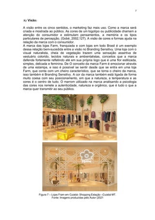 7
A) Visão:
A visão entre os cinco sentidos, o marketing faz mais uso. Como a marca será
criada e mostrada ao público. As cores de um logotipo ou publicidade chamam a
atenção do consumidor e estimulam pensamentos, a memória e os tipos
particulares de percepção. (Gobé, 2002,127). A visão de cores e formas ajuda na
relação da marca com o consumidor.
A marca das lojas Farm, franquiada e com lojas em todo Brasil é um exemplo
dessa relação bem-sucedida entre a visão no Branding Sensitivy. Uma loja com o
visual naturalista, cheia de vegetação trazem uma sensação assertiva de
vestuário colorido, tecidos naturais e ambientalistas, conceitos que a marca
defende fortemente refletindo até em sua própria logo que é uma flor estilizada,
simples, delicada e feminina. De O conceito da marca Farm é emocionar através
de uma estampa, e isso é possível se sentir desde que se entra em uma loja
Farm, que conta com um cheiro característico, que se torna o cheiro da marca,
isso também é Branding Sensitivy. A cor da marca também está ligada de forma
muito coesa com seu posicionamento, em que a natureza, a temperatura e as
cores é o centro de tudo. O marrom utilizado na marca analisando a psicologia
das cores nos remete a autenticidade, natureza e orgânico, que é tudo o que a
marca quer transmitir ao seu público.
Figura 7 – Lojas Fram em Cuiabá- Shopping Estação –Cuiabá MT.
Fonte: Imagens produzidas pelo Autor (2021
 