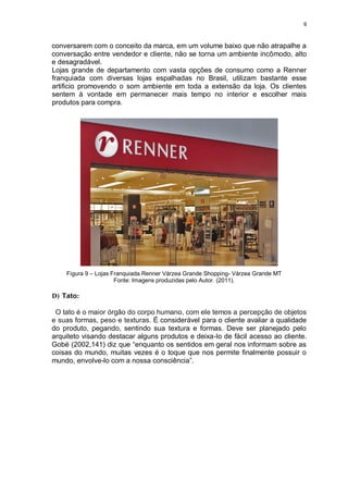 9
conversarem com o conceito da marca, em um volume baixo que não atrapalhe a
conversação entre vendedor e cliente, não se torna um ambiente incômodo, alto
e desagradável.
Lojas grande de departamento com vasta opções de consumo como a Renner
franquiada com diversas lojas espalhadas no Brasil, utilizam bastante esse
artificio promovendo o som ambiente em toda a extensão da loja. Os clientes
sentem à vontade em permanecer mais tempo no interior e escolher mais
produtos para compra.
Figura 9 – Lojas Franquiada Renner Várzea Grande Shopping- Várzea Grande MT
Fonte: Imagens produzidas pelo Autor. (2011).
D) Tato:
O tato é o maior órgão do corpo humano, com ele temos a percepção de objetos
e suas formas, peso e texturas. É considerável para o cliente avaliar a qualidade
do produto, pegando, sentindo sua textura e formas. Deve ser planejado pelo
arquiteto visando destacar alguns produtos e deixa-lo de fácil acesso ao cliente.
Gobé (2002,141) diz que “enquanto os sentidos em geral nos informam sobre as
coisas do mundo, muitas vezes é o toque que nos permite finalmente possuir o
mundo, envolve-lo com a nossa consciência”.
 