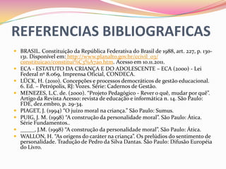 REFERENCIAS BIBLIOGRAFICAS
 BRASIL. Constituição da República Federativa do Brasil de 1988, art. 227, p. 130-
    131. Disponível em: http://www.planalto.gov.br/ccivil_03/
    constituicao/constitui%C3%A7ao.htm. Acesso em 10.11.2011.
   ECA - ESTATUTO DA CRIANÇA E DO ADOLESCENTE – ECA (2000) - Lei
    Federal nº 8.069, Imprensa Oficial, CONDECA.
   LÜCK, H. (2010). Concepções e processos democráticos de gestão educacional.
    6. Ed. – Petrópolis, RJ: Vozes. Série: Cadernos de Gestão.
   MENEZES, L.C. de. (2000). “Projeto Pedagógico - Rever o quê, mudar por quê”.
    Artigo da Revista Acesso: revista de educação e informática n. 14. São Paulo:
    FDE, dez.embro, p. 29-34.
   PIAGET, J. (1994) “O juízo moral na criança.” São Paulo: Sumus.
   PUIG, J. M. (1998) “A construção da personalidade moral”. São Paulo: Ática.
    Série Fundamentos..
   _____, J.M. (1998) “A construção da personalidade moral”. São Paulo: Ática.
   WALLON, H. “As origens do caráter na criança”. Os prelúdios do sentimento de
    personalidade. Tradução de Pedro da Silva Dantas. São Paulo: Difusão Européia
    do Livro.
 