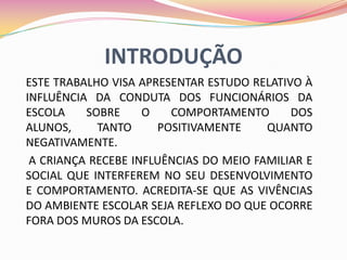 INTRODUÇÃO
ESTE TRABALHO VISA APRESENTAR ESTUDO RELATIVO À
INFLUÊNCIA DA CONDUTA DOS FUNCIONÁRIOS DA
ESCOLA    SOBRE     O   COMPORTAMENTO       DOS
ALUNOS,     TANTO     POSITIVAMENTE     QUANTO
NEGATIVAMENTE.
 A CRIANÇA RECEBE INFLUÊNCIAS DO MEIO FAMILIAR E
SOCIAL QUE INTERFEREM NO SEU DESENVOLVIMENTO
E COMPORTAMENTO. ACREDITA-SE QUE AS VIVÊNCIAS
DO AMBIENTE ESCOLAR SEJA REFLEXO DO QUE OCORRE
FORA DOS MUROS DA ESCOLA.
 