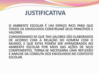 JUSTIFICATIVA
O AMBIENTE ESCOLAR É UM ESPAÇO RICO PARA QUE
TODOS OS ENVOLVIDOS CONSTRUAM SEUS PRINCÍPIOS E
VALORES.
CONSIDERANDO-SE QUE TAIS VALORES SÃO ELABORADOS
DE ACORDO COM A RELAÇÃO DO HOMEM COM O
MUNDO, E QUE ESTES PODEM SER APRIMORADOS NO
AMBIENTE ESCOLAR POR MEIO DAS AÇÕES DE SEUS
COMPONENTES, TORNA-SE NECESSÁRIA UMA REFLEXÃO
E ANÁLISE DA CONDUTA DOS ENVOLVIDOS NO CONTEXTO
ESCOLAR.
 