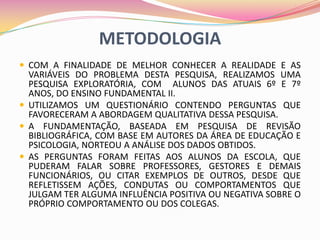 METODOLOGIA
 COM A FINALIDADE DE MELHOR CONHECER A REALIDADE E AS
  VARIÁVEIS DO PROBLEMA DESTA PESQUISA, REALIZAMOS UMA
  PESQUISA EXPLORATÓRIA, COM ALUNOS DAS ATUAIS 6º E 7º
  ANOS, DO ENSINO FUNDAMENTAL II.
 UTILIZAMOS UM QUESTIONÁRIO CONTENDO PERGUNTAS QUE
  FAVORECERAM A ABORDAGEM QUALITATIVA DESSA PESQUISA.
 A FUNDAMENTAÇÃO, BASEADA EM PESQUISA DE REVISÃO
  BIBLIOGRÁFICA, COM BASE EM AUTORES DA ÁREA DE EDUCAÇÃO E
  PSICOLOGIA, NORTEOU A ANÁLISE DOS DADOS OBTIDOS.
 AS PERGUNTAS FORAM FEITAS AOS ALUNOS DA ESCOLA, QUE
  PUDERAM FALAR SOBRE PROFESSORES, GESTORES E DEMAIS
  FUNCIONÁRIOS, OU CITAR EXEMPLOS DE OUTROS, DESDE QUE
  REFLETISSEM AÇÕES, CONDUTAS OU COMPORTAMENTOS QUE
  JULGAM TER ALGUMA INFLUÊNCIA POSITIVA OU NEGATIVA SOBRE O
  PRÓPRIO COMPORTAMENTO OU DOS COLEGAS.
 