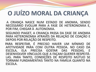 O JUÍZO MORAL DA CRIANÇA
 A CRIANÇA NASCE NUM ESTADO DE ANOMIA, SENDO
NECESSÁRIO EVOLUIR PARA A FASE DE HETERONOMIA E,
POR FIM, CHEGAR À AUTONOMIA.
SEGUNDO PIAGET, A CRIANÇA PASSA DA FASE DE ANOMIA
PARA HETERONOMIA ATRAVÉS DA RELAÇÃO DE COAÇÃO E
DEPOIS POR RELAÇÃO DE RESPEITO.
PARA RESPEITAR, É PRECISO HAVER UM MÍNIMO DE
AFETIVIDADE PARA COM OUTRA PESSOA. NO CASO DA
ESCOLA, ELA PRECISA GOSTAR DAS PESSOAS, E
DESENVOLVER VÍNCULOS QUE A FAÇAM QUERER RESPEITÁ-
LAS. PARA TANTO, CONDIÇÕES DE RESPEITO MÚTUO SE
TORNAM FUNDAMENTAIS TANTO NA FAMÍLIA QUANTO NA
ESCOLA.
 