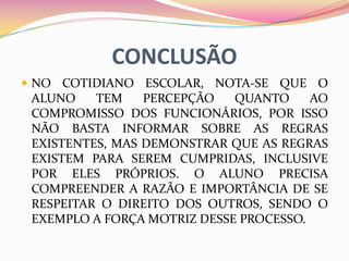 CONCLUSÃO
 NO COTIDIANO ESCOLAR, NOTA-SE QUE O
 ALUNO    TEM    PERCEPÇÃO   QUANTO     AO
 COMPROMISSO DOS FUNCIONÁRIOS, POR ISSO
 NÃO BASTA INFORMAR SOBRE AS REGRAS
 EXISTENTES, MAS DEMONSTRAR QUE AS REGRAS
 EXISTEM PARA SEREM CUMPRIDAS, INCLUSIVE
 POR ELES PRÓPRIOS. O ALUNO PRECISA
 COMPREENDER A RAZÃO E IMPORTÂNCIA DE SE
 RESPEITAR O DIREITO DOS OUTROS, SENDO O
 EXEMPLO A FORÇA MOTRIZ DESSE PROCESSO.
 