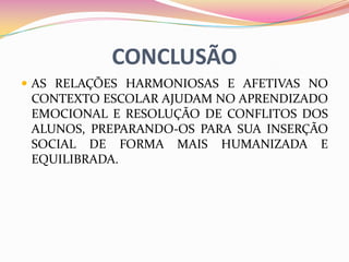 CONCLUSÃO
 AS RELAÇÕES HARMONIOSAS E AFETIVAS NO
 CONTEXTO ESCOLAR AJUDAM NO APRENDIZADO
 EMOCIONAL E RESOLUÇÃO DE CONFLITOS DOS
 ALUNOS, PREPARANDO-OS PARA SUA INSERÇÃO
 SOCIAL DE FORMA MAIS HUMANIZADA E
 EQUILIBRADA.
 