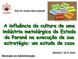 Prof. Dr. Carlos Olavo Quandt




 A influência da cultura de uma
indústria metalúrgica do Estado
 do Paraná na execução de sua
 estratégia: um estudo de caso
                                         Mariana F. De S. Alves
Mestrado em Administração
 