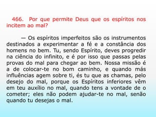     466.  Por que permite Deus que os espíritos nos incitem ao mal?       — Os espíritos imperfeitos são os instrumentos destinados a experimentar a fé e a constância dos homens no bem. Tu, sendo Espírito, deves progredir na ciência do infinito, e é por isso que passas pelas provas do mal para chegar ao bem. Nossa missão é a de colocar-te no bom caminho, e quando más influências agem sobre ti, és tu que as chamas, pelo desejo do mal, porque os Espíritos inferiores vêm em teu auxílio no mal, quando tens a vontade de o cometer; eles não podem ajudar-te no mal, senão quando tu desejas o mal.   