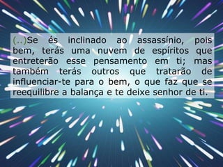   (..)Se és inclinado ao assassínio, pois bem, terás uma nuvem de espíritos que entreterão esse pensamento em ti; mas também terás outros que tratarão de influenciar-te para o bem, o que faz que se reequilibre a balança e te deixe senhor de ti.  
