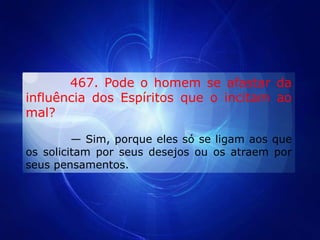         467. Pode o homem se afastar da influência dos Espíritos que o incitam ao mal?          — Sim, porque eles só se ligam aos que os solicitam por seus desejos ou os atraem por seus pensamentos.                   