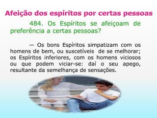 Afeição dos espíritos por certas pessoas       484. Os Espíritos se afeiçoam de preferência a certas pessoas?       — Os bons Espíritos simpatizam com os homens de bem, ou suscetíveis  de se melhorar; os Espíritos inferiores, com os homens viciosos ou que podem viciar-se: daí o seu apego, resultante da semelhança de sensações.