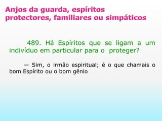 Anjos da guarda, espíritos protectores, familiares ou simpáticos       489. Há Espíritos que se ligam a um indivíduo em particular para o  proteger?                                                                 — Sim, o irmão espiritual; é o que chamais o bom Espírito ou o bom gênio