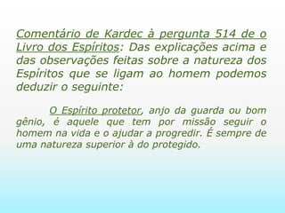 Comentário de Kardec à pergunta 514 de o Livro dos Espíritos:Das explicações acima e das observações feitas sobre a natureza dos Espíritos que se ligam ao homem podemos deduzir o seguinte:       O Espírito protetor, anjo da guarda ou bom gênio, é aquele que tem por missão seguir o homem na vida e o ajudar a progredir. É sempre de uma natureza superior à do protegido. 