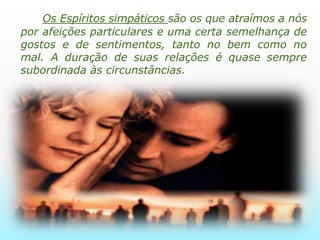        Os Espíritos simpáticos são os que atraímos a nós por afeições particulares e uma certa semelhança de gostos e de sentimentos, tanto no bem como no mal. A duração de suas relações é quase sempre subordinada às circunstâncias.    