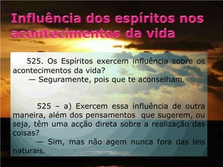 Influência dos espíritos nos acontecimentos da vida    525. Os Espíritos exercem influência sobre os acontecimentos da vida?    — Seguramente, pois que te aconselham.      525 – a) Exercem essa influência de outra maneira, além dos pensamentos  que sugerem, ou seja, têm uma acção direta sobre a realização das coisas?      — Sim, mas não agem nunca fora das leis naturais.