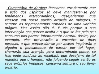  Comentário de Kardec:Pensamos erradamente que a ação dos Espíritos só deve manifestar-se por fenômenos extraordinários; desejaríamos que viessem em nosso auxílio através de milagres, e sempre os representamos armados de uma varinha mágica. Mas assim não é. E eis porque a sua intervenção nos parece oculta e o que se faz pelo seu concurso nos parece inteiramente natural. Assim, por exemplo, eles provocarão o encontro de duas pessoas, o que parece dar-se por acaso; inspirarão a alguém o pensamento de passar por tal lugar; chamarão sua atenção para determinado ponto, se isso pode conduzir ao resultado que desejam; de tal maneira que o homem, não julgando seguir senão os seus próprios impulsos, conserva sempre o seu livre-arbítrio.