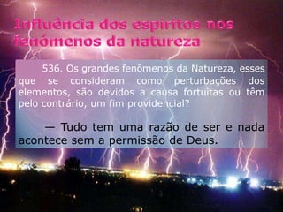 Influência dos espíritos nos fenómenos da natureza         536. Os grandes fenômenos da Natureza, esses que se consideram como perturbações dos elementos, são devidos a causa fortuitas ou têm pelo contrário, um fim providencial?                                                   — Tudo tem uma razão de ser e nada acontece sem a permissão de Deus.