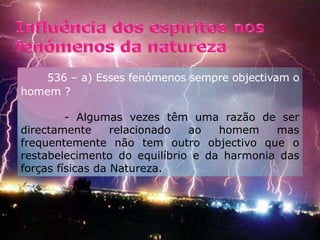 Influência dos espíritos nos fenómenos da natureza         536 – a) Esses fenómenos sempre objectivam o homem ?      - Algumas vezes têm uma razão de ser directamente relacionado ao homem mas frequentemente não tem outro objectivo que o restabelecimento do equilíbrio e da harmonia das forças físicas da Natureza.