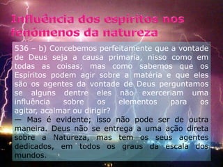 Influência dos espíritos nos fenómenos da natureza536 – b) Concebemos perfeitamente que a vontade de Deus seja a causa primaria, nisso como em todas as coisas; mas como sabemos que os Espíritos podem agir sobre a matéria e que eles são os agentes da vontade de Deus perguntamos se alguns dentre eles não exerceriam uma influência sobre os elementos para os agitar, acalmar ou dirigir?       — Mas é evidente; isso não pode ser de outra maneira. Deus não se entrega a uma ação direta sobre a Natureza, mas tem os seus agentes dedicados, em todos os graus da escala dos mundos.