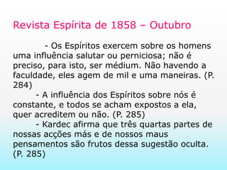 Revista Espírita de 1858 – Outubro           - Os Espíritos exercem sobre os homens uma influência salutar ou perniciosa; não é preciso, para isto, ser médium. Não havendo a faculdade, eles agem de mil e uma maneiras. (P. 284)	- A influência dos Espíritos sobre nós é constante, e todos se acham expostos a ela, quer acreditem ou não. (P. 285)	- Kardec afirma que três quartas partes de nossas acções más e de nossos maus pensamentos são frutos dessa sugestão oculta. (P. 285)