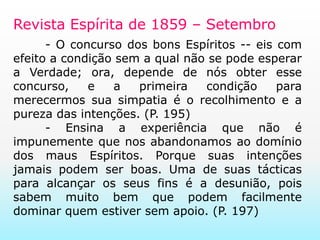 Revista Espírita de 1859 – Setembro- O concurso dos bons Espíritos -- eis com efeito a condição sem a qual não se pode esperar a Verdade; ora, depende de nós obter esse concurso, e a primeira condição para merecermos sua simpatia é o recolhimento e a pureza das intenções. (P. 195)	- Ensina a experiência que não é impunemente que nos abandonamos ao domínio dos maus Espíritos. Porque suas intenções jamais podem ser boas. Uma de suas tácticas para alcançar os seus fins é a desunião, pois sabem muito bem que podem facilmente dominar quem estiver sem apoio. (P. 197)