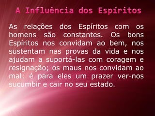 As relações dos Espíritos com os homens são constantes. Os bons Espíritos nos convidam ao bem, nos sustentam nas provas da vida e nos ajudam a suportá-las com coragem e resignação; os maus nos convidam ao mal: é para eles um prazerver-nos sucumbir e cair no seu estado.A Influência dos Espíritos