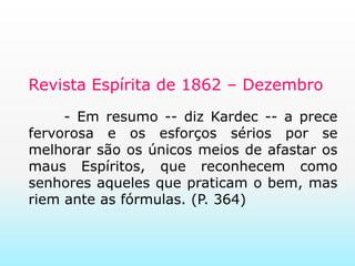 Revista Espírita de 1862 – Dezembro	- Em resumo -- diz Kardec -- a prece fervorosa e os esforços sérios por se melhorar são os únicos meios de afastar os maus Espíritos, que reconhecem como senhores aqueles que praticam o bem, mas riem ante as fórmulas. (P. 364)