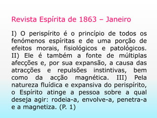 Revista Espírita de 1863 – JaneiroI) O perispírito é o princípio de todos os fenómenos espíritas e de uma porção de efeitos morais, fisiológicos e patológicos. II) Ele é também a fonte de múltiplas afecções e, por sua expansão, a causa das atracções e repulsões instintivas, bem como da acção magnética. III) Pela natureza fluídica e expansiva do perispírito, o Espírito atinge a pessoa sobre a qual deseja agir: rodeia-a, envolve-a, penetra-a e a magnetiza. (P. 1)