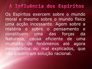 Os Espíritos exercem sobre o mundo moral e mesmo sobre o mundo físico uma acção incessante. Agem sobre a matéria e sobre o pensamento e constituem uma das forças da Natureza, causa eficiente de uma multidão de fenômenos até agora inexplicados ou mal explicados, que não encontram solução racional.A Influência dos Espíritos