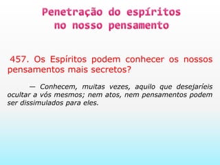 Penetração do espíritos no nosso pensamento   457. Os Espíritos podem conhecer os nossos pensamentos mais secretos?     — Conhecem, muitas vezes, aquilo que desejaríeis ocultar a vós mesmos; nem atos, nem pensamentos podem ser dissimulados para eles.