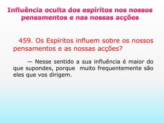 Influência oculta dos espíritos nos nossos pensamentos e nas nossas acções     459. Os Espíritos influem sobre os nossos pensamentos e as nossas acções?      — Nesse sentido a sua influência é maior do que supondes, porque  muito frequentemente são eles que vos dirigem.