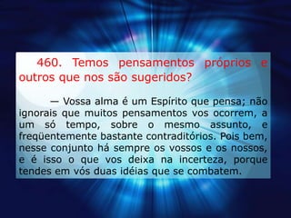     460. Temos pensamentos próprios e outros que nos são sugeridos?— Vossa alma é um Espírito que pensa; não ignorais que muitos pensamentos vos ocorrem, a um só tempo, sobre o mesmo assunto, e freqüentemente bastante contraditórios. Pois bem, nesse conjunto há sempre os vossos e os nossos, e é isso o que vos deixa na incerteza, porque tendes em vós duas idéias que se combatem.